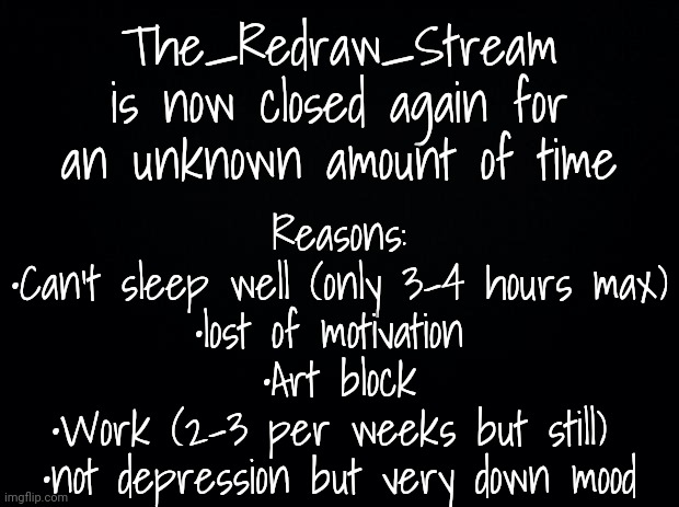 More reasons in comment | The_Redraw_Stream is now closed again for an unknown amount of time; Reasons:

•Can't sleep well (only 3-4 hours max)

•lost of motivation 

•Art block

•Work (2-3 per weeks but still) 

•not depression but very down mood | image tagged in black background | made w/ Imgflip meme maker