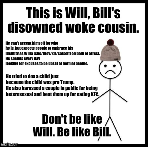 Don't Be Like Bill | This is Will, Bill's disowned woke cousin. He can't accept himself for who he is, but expects people to embrace his identity as Willa (she/they/xir/catself) on pain of arrest.
He spends every day looking for excuses to be upset at normal people. He tried to dox a child just because the child was pro Trump.
He also harassed a couple in public for being heterosexual and beat them up for eating KFC. Don't be like Will. Be like Bill. | image tagged in don't be like bill | made w/ Imgflip meme maker