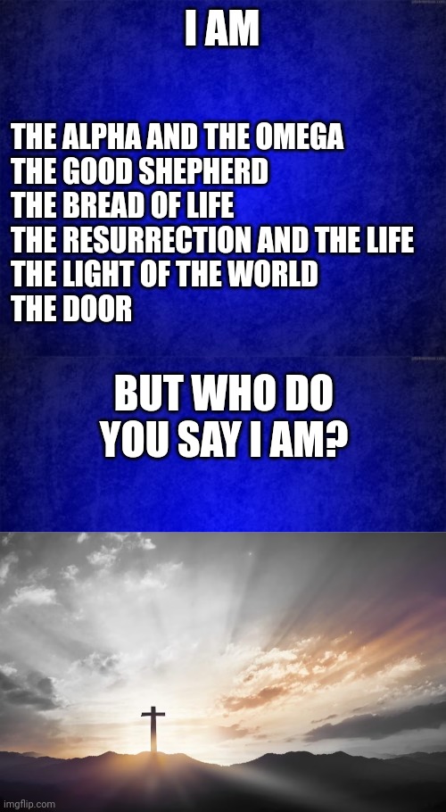 I AM; THE ALPHA AND THE OMEGA
THE GOOD SHEPHERD
THE BREAD OF LIFE
THE RESURRECTION AND THE LIFE
THE LIGHT OF THE WORLD
THE DOOR; BUT WHO DO YOU SAY I AM? | image tagged in blue background,son of god son of man | made w/ Imgflip meme maker