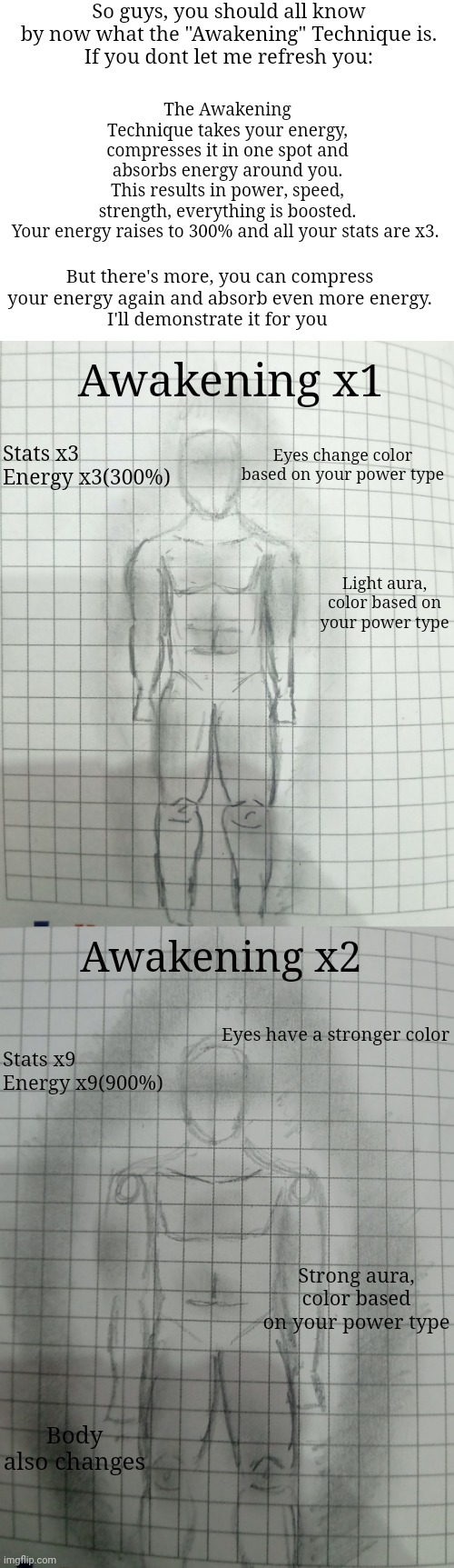 Awakening x3 coming soon | So guys, you should all know by now what the "Awakening" Technique is.
If you dont let me refresh you:; The Awakening Technique takes your energy, compresses it in one spot and absorbs energy around you.
This results in power, speed, strength, everything is boosted.

Your energy raises to 300% and all your stats are x3. But there's more, you can compress your energy again and absorb even more energy.
I'll demonstrate it for you; Awakening x1; Stats x3
Energy x3(300%); Eyes change color based on your power type; Light aura, color based on your power type; Awakening x2; Eyes have a stronger color; Stats x9
Energy x9(900%); Strong aura, color based on your power type; Body also changes | made w/ Imgflip meme maker