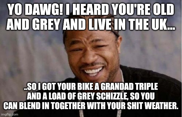 Yo Dawg Heard You Meme | YO DAWG! I HEARD YOU'RE OLD AND GREY AND LIVE IN THE UK... ..SO I GOT YOUR BIKE A GRANDAD TRIPLE AND A LOAD OF GREY SCHIZZLE, SO YOU CAN BLEND IN TOGETHER WITH YOUR SHIT WEATHER. | image tagged in memes,yo dawg heard you | made w/ Imgflip meme maker