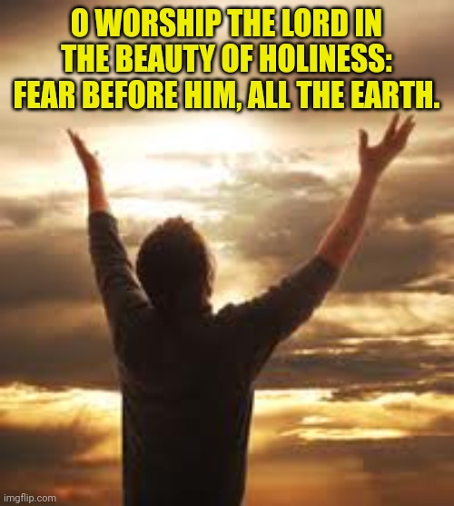 Worship | O WORSHIP THE LORD IN THE BEAUTY OF HOLINESS: FEAR BEFORE HIM, ALL THE EARTH. | image tagged in worship | made w/ Imgflip meme maker