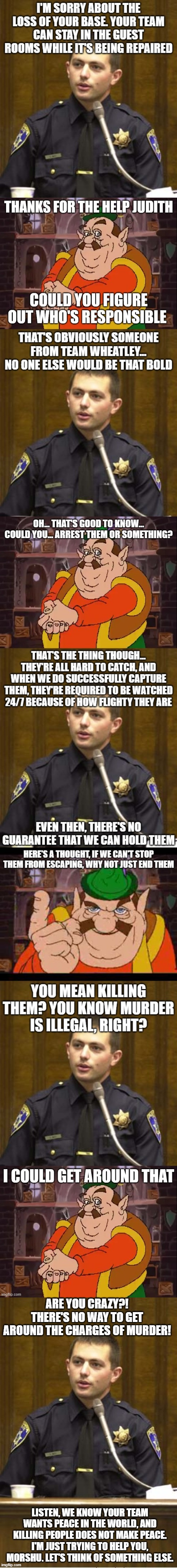 Also how can Morshu "get around it?" | ARE YOU CRAZY?! THERE'S NO WAY TO GET AROUND THE CHARGES OF MURDER! LISTEN, WE KNOW YOUR TEAM WANTS PEACE IN THE WORLD, AND KILLING PEOPLE DOES NOT MAKE PEACE. I'M JUST TRYING TO HELP YOU, MORSHU. LET'S THINK OF SOMETHING ELSE. | image tagged in memes,police officer testifying | made w/ Imgflip meme maker