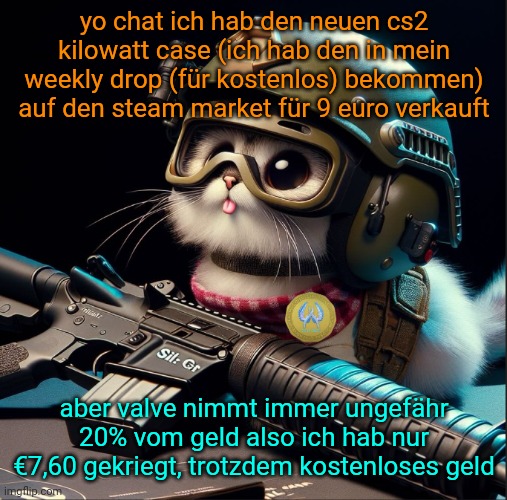 yo chat ich hab den neuen cs2 kilowatt case (ich hab den in mein weekly drop (für kostenlos) bekommen) auf den steam market für 9 euro verkauft; aber valve nimmt immer ungefähr 20% vom geld also ich hab nur €7,60 gekriegt, trotzdem kostenloses geld | image tagged in ai generated silly critter but better | made w/ Imgflip meme maker