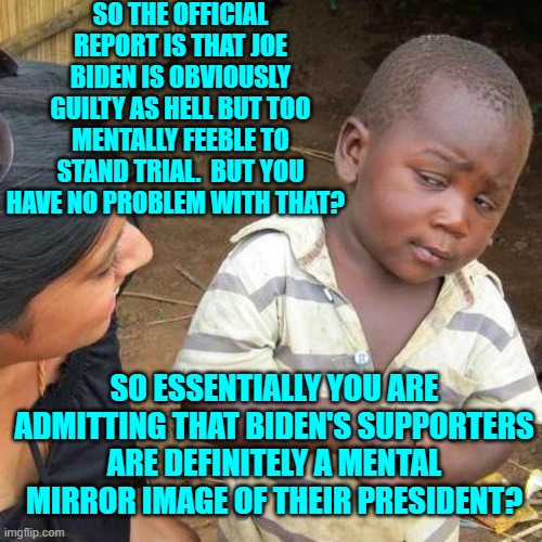 Mentally feeble?  Vote Democrat! | SO THE OFFICIAL REPORT IS THAT JOE BIDEN IS OBVIOUSLY GUILTY AS HELL BUT TOO MENTALLY FEEBLE TO STAND TRIAL.  BUT YOU HAVE NO PROBLEM WITH THAT? SO ESSENTIALLY YOU ARE ADMITTING THAT BIDEN'S SUPPORTERS ARE DEFINITELY A MENTAL MIRROR IMAGE OF THEIR PRESIDENT? | image tagged in third world skeptical kid | made w/ Imgflip meme maker
