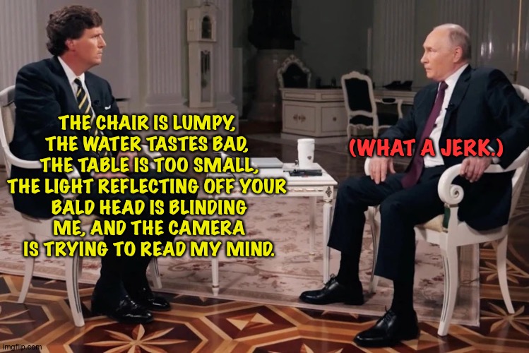 If Tucker was Bobby Fischer and Putin was Boris Spassky | THE CHAIR IS LUMPY, 
THE WATER TASTES BAD, 
THE TABLE IS TOO SMALL,

THE LIGHT REFLECTING OFF YOUR 
BALD HEAD IS BLINDING ME, AND THE CAMERA | image tagged in tucker putin interview | made w/ Imgflip meme maker