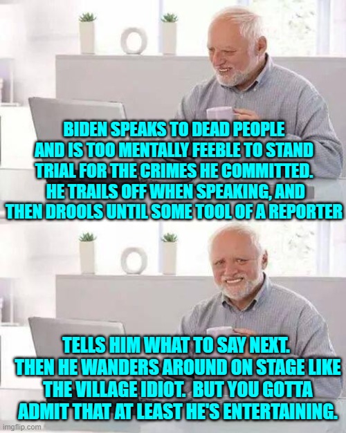 Yep, at least The Left's Dementia President is entertaining . . . in a God Help Us sort of way. | BIDEN SPEAKS TO DEAD PEOPLE AND IS TOO MENTALLY FEEBLE TO STAND TRIAL FOR THE CRIMES HE COMMITTED.  HE TRAILS OFF WHEN SPEAKING, AND THEN DROOLS UNTIL SOME TOOL OF A REPORTER; TELLS HIM WHAT TO SAY NEXT.  THEN HE WANDERS AROUND ON STAGE LIKE THE VILLAGE IDIOT.  BUT YOU GOTTA ADMIT THAT AT LEAST HE'S ENTERTAINING. | image tagged in hide the pain harold | made w/ Imgflip meme maker