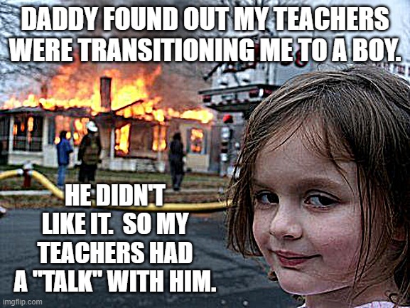 BE AFRAID OF "TEACHERS." | DADDY FOUND OUT MY TEACHERS WERE TRANSITIONING ME TO A BOY. HE DIDN'T LIKE IT.  SO MY TEACHERS HAD A "TALK" WITH HIM. | image tagged in memes,disaster girl | made w/ Imgflip meme maker