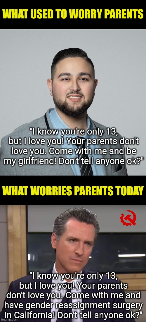 Teens already deal with enough! They don't need sick politicians pushing their gender fetishes on them! Leave kids ALONE! | WHAT USED TO WORRY PARENTS; "I know you're only 13, but I love you! Your parents don't love you. Come with me and be my girlfriend! Don't tell anyone ok?"; WHAT WORRIES PARENTS TODAY; "I know you're only 13, but I love you! Your parents don't love you. Come with me and have gender reassignment surgery in California! Don't tell anyone ok?" | image tagged in governor california,transgender,gender identity,liberal logic,liberal media,brainwashing | made w/ Imgflip meme maker