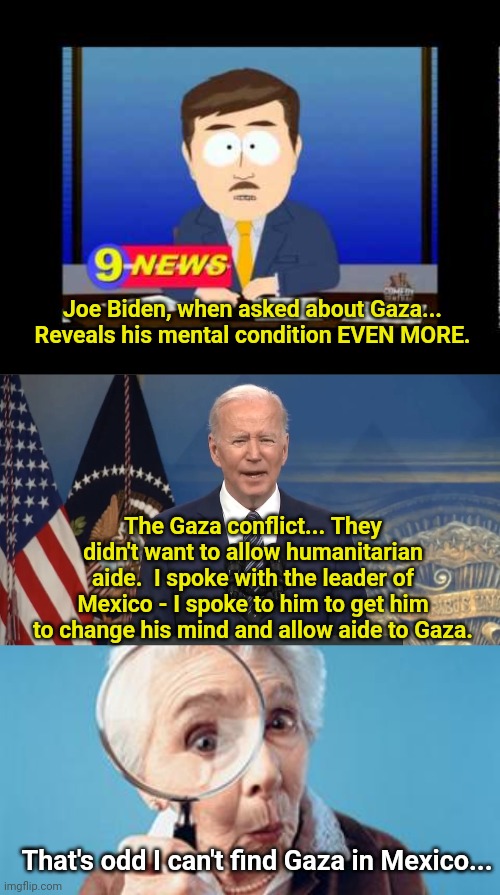 Joe Biden, when asked about Gaza... Reveals his mental condition EVEN MORE. The Gaza conflict... They didn't want to allow humanitarian aide.  I spoke with the leader of Mexico - I spoke to him to get him to change his mind and allow aide to Gaza. That's odd I can't find Gaza in Mexico... | image tagged in south park news reporter,joe biden press conference,old lady magnifying glass | made w/ Imgflip meme maker