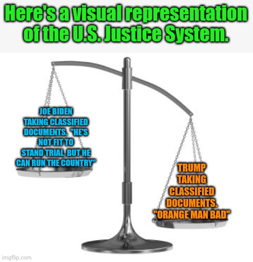 scales of justice | Here's a visual representation of the U.S. Justice System. JOE BIDEN TAKING CLASSIFIED DOCUMENTS.  "HE'S NOT FIT TO STAND TRIAL, BUT HE CAN RUN THE COUNTRY"; TRUMP TAKING CLASSIFIED DOCUMENTS. "ORANGE MAN BAD" | image tagged in scales of justice | made w/ Imgflip meme maker