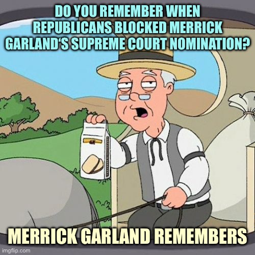 Charge Biden or invoke 25th amendment?  How about neither?  What goes around, comes around. | DO YOU REMEMBER WHEN REPUBLICANS BLOCKED MERRICK GARLAND‘S SUPREME COURT NOMINATION? MERRICK GARLAND REMEMBERS | image tagged in memes,pepperidge farm remembers | made w/ Imgflip meme maker