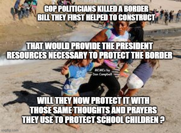 Migrant Mother Child Tear Gas Mexico USA Border | GOP POLITICIANS KILLED A BORDER BILL THEY FIRST HELPED TO CONSTRUCT; THAT WOULD PROVIDE THE PRESIDENT
RESOURCES NECESSARY TO PROTECT THE BORDER; MEMEs by Dan Campbell; WILL THEY NOW PROTECT IT WITH THOSE SAME THOUGHTS AND PRAYERS THEY USE TO PROTECT SCHOOL CHILDREN ? | image tagged in migrant mother child tear gas mexico usa border | made w/ Imgflip meme maker