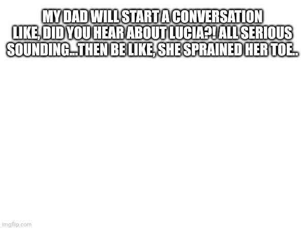 MY DAD WILL START A CONVERSATION LIKE, DID YOU HEAR ABOUT LUCIA?! ALL SERIOUS SOUNDING...THEN BE LIKE, SHE SPRAINED HER TOE.. | image tagged in funny,funny memes,memes | made w/ Imgflip meme maker