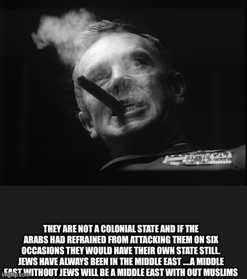 General Ripper (Dr. Strangelove) | THEY ARE NOT A COLONIAL STATE AND IF THE ARABS HAD REFRAINED FROM ATTACKING THEM ON SIX OCCASIONS THEY WOULD HAVE THEIR OWN STATE STILL. JEW | image tagged in general ripper dr strangelove | made w/ Imgflip meme maker