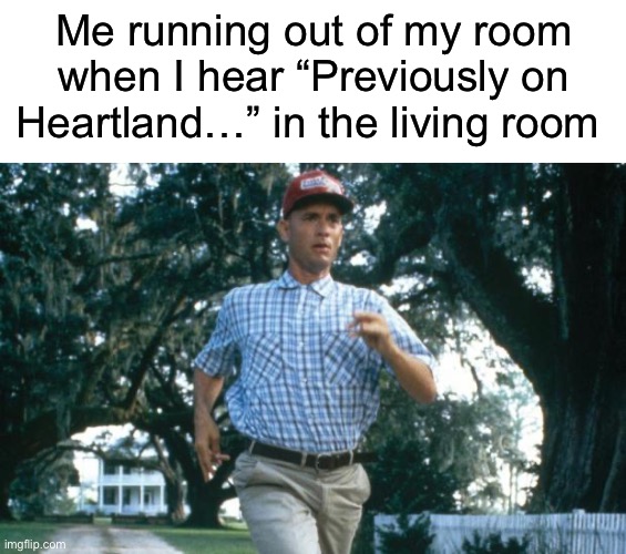 And at the break of day you sink into a dream, you dreamer… | Me running out of my room when I hear “Previously on Heartland…” in the living room | image tagged in blank white template,run forrest run | made w/ Imgflip meme maker