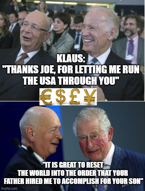 THE GREAT RESET into the NEW WORLD ORDER of WEF GOALS | KLAUS:
"THANKS JOE, FOR LETTING ME RUN
THE USA THROUGH YOU"; "IT IS GREAT TO RESET 
THE WORLD INTO THE ORDER THAT YOUR 
FATHER HIRED ME TO ACCOMPLISH FOR YOUR SON" | image tagged in klaus schwab joe biden,the great reset,pandemic,cultural marxism,kamala harris,queen camilla | made w/ Imgflip meme maker