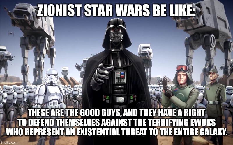 Come to think of it, Zionist Star Wars is probably just Starship Troopers without the deliberate satire. | ZIONIST STAR WARS BE LIKE:; THESE ARE THE GOOD GUYS, AND THEY HAVE A RIGHT TO DEFEND THEMSELVES AGAINST THE TERRIFYING EWOKS WHO REPRESENT AN EXISTENTIAL THREAT TO THE ENTIRE GALAXY. | image tagged in star wars,darth vader,israel,palestine,genocide,zionist | made w/ Imgflip meme maker
