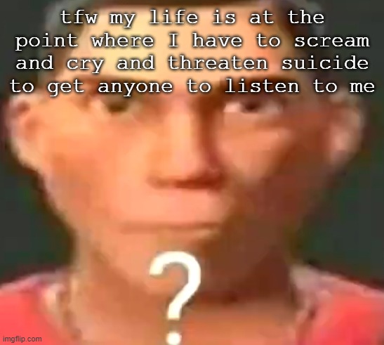 Scout confused | tfw my life is at the point where I have to scream and cry and threaten suicide to get anyone to listen to me | image tagged in scout confused | made w/ Imgflip meme maker