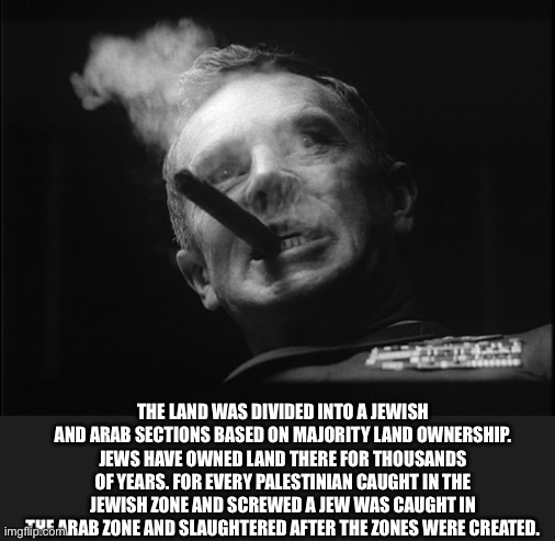General Ripper (Dr. Strangelove) | THE LAND WAS DIVIDED INTO A JEWISH AND ARAB SECTIONS BASED ON MAJORITY LAND OWNERSHIP. JEWS HAVE OWNED LAND THERE FOR THOUSANDS OF YEARS. FO | image tagged in general ripper dr strangelove | made w/ Imgflip meme maker