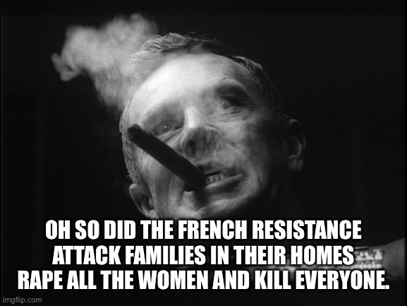 General Ripper (Dr. Strangelove) | OH SO DID THE FRENCH RESISTANCE ATTACK FAMILIES IN THEIR HOMES RAPE ALL THE WOMEN AND KILL EVERYONE. | image tagged in general ripper dr strangelove | made w/ Imgflip meme maker