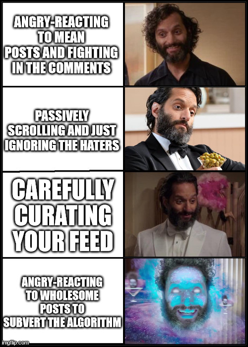 The Good Place Derek Evolution | ANGRY-REACTING TO MEAN POSTS AND FIGHTING IN THE COMMENTS; PASSIVELY SCROLLING AND JUST IGNORING THE HATERS; CAREFULLY CURATING YOUR FEED; ANGRY-REACTING TO WHOLESOME POSTS TO SUBVERT THE ALGORITHM | image tagged in the good place,derek,exploding brain,evolution | made w/ Imgflip meme maker