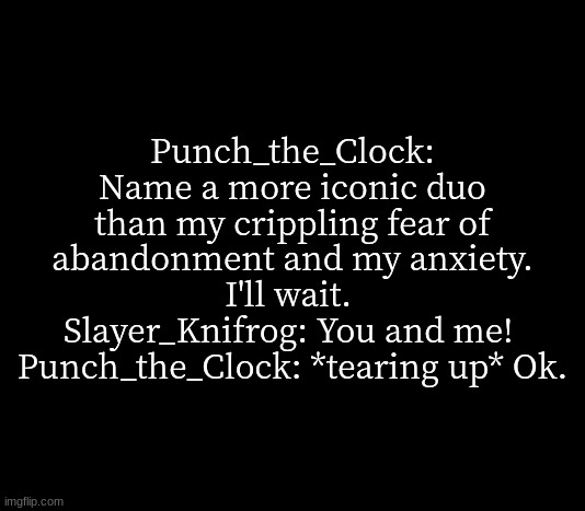 bda note: hi guys | Punch_the_Clock: Name a more iconic duo than my crippling fear of abandonment and my anxiety. I'll wait. 
Slayer_Knifrog: You and me! 
Punch_the_Clock: *tearing up* Ok. | image tagged in quote me | made w/ Imgflip meme maker