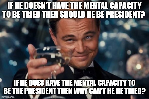 Leonardo Dicaprio Cheers Meme | IF HE DOESN'T HAVE THE MENTAL CAPACITY TO BE TRIED THEN SHOULD HE BE PRESIDENT? IF HE DOES HAVE THE MENTAL CAPACITY TO BE THE PRESIDENT THEN WHY CAN'T HE BE TRIED? | image tagged in memes,leonardo dicaprio cheers | made w/ Imgflip meme maker