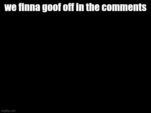 we finna goof off in the comments | made w/ Imgflip meme maker