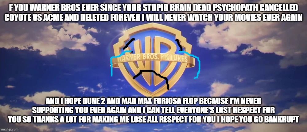 after coyote vs acme got deleted i will never ever support warner bros ever again | F YOU WARNER BROS EVER SINCE YOUR STUPID BRAIN DEAD PSYCHOPATH CANCELLED COYOTE VS ACME AND DELETED FOREVER I WILL NEVER WATCH YOUR MOVIES EVER AGAIN; AND I HOPE DUNE 2 AND MAD MAX FURIOSA FLOP BECAUSE I'M NEVER SUPPORTING YOU EVER AGAIN AND I CAN TELL EVERYONE'S LOST RESPECT FOR YOU SO THANKS A LOT FOR MAKING ME LOSE ALL RESPECT FOR YOU I HOPE YOU GO BANKRUPT | image tagged in warner bros pictures on-screen logo 2023 present,warner bros discovery,losing respect | made w/ Imgflip meme maker