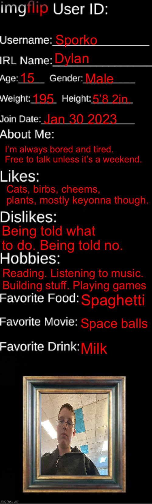 imgflip ID Card | Sporko; Dylan; 15; Male; 195; 5’8 2in. Jan 30 2023; I’m always bored and tired. Free to talk unless it’s a weekend. Cats, birbs, cheems, plants, mostly keyonna though. Being told what to do. Being told no. Reading. Listening to music. Building stuff. Playing games; Spaghetti; Space balls; Milk | image tagged in imgflip id card | made w/ Imgflip meme maker