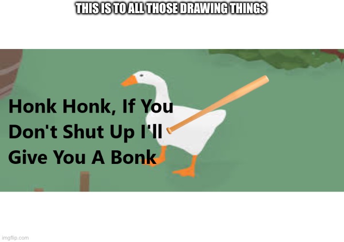 Honk Honk, If You Don't Shut Up I'll Give You A Bonk | THIS IS TO ALL THOSE DRAWING THINGS | image tagged in honk honk if you don't shut up i'll give you a bonk | made w/ Imgflip meme maker