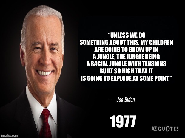 Happy Black History Month! | “UNLESS WE DO SOMETHING ABOUT THIS, MY CHILDREN ARE GOING TO GROW UP IN A JUNGLE, THE JUNGLE BEING A RACIAL JUNGLE WITH TENSIONS BUILT SO HIGH THAT IT IS GOING TO EXPLODE AT SOME POINT.”; 1977 | image tagged in joe biden quote | made w/ Imgflip meme maker