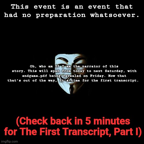 anonymous | This event is an event that had no preparation whatsoever. Oh, who am I? I am the narrator of this story. This will span from today to next Saturday, with endgame.pdf being revealed on Friday. Now that that's out of the way, it's time for the first transcript. (Check back in 5 minutes for The First Transcript, Part I) | image tagged in anonymous | made w/ Imgflip meme maker