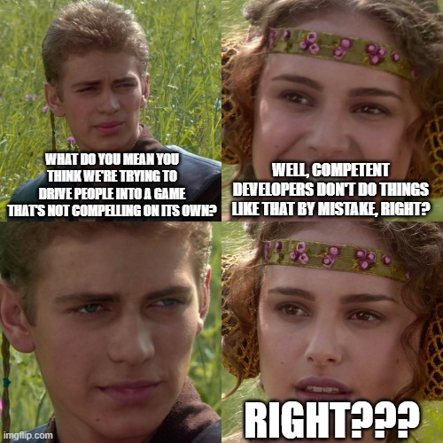 Anakin Padme 4 Panel | WHAT DO YOU MEAN YOU THINK WE'RE TRYING TO DRIVE PEOPLE INTO A GAME THAT'S NOT COMPELLING ON ITS OWN? WELL, COMPETENT DEVELOPERS DON'T DO THINGS LIKE THAT BY MISTAKE, RIGHT? RIGHT??? | image tagged in anakin padme 4 panel | made w/ Imgflip meme maker