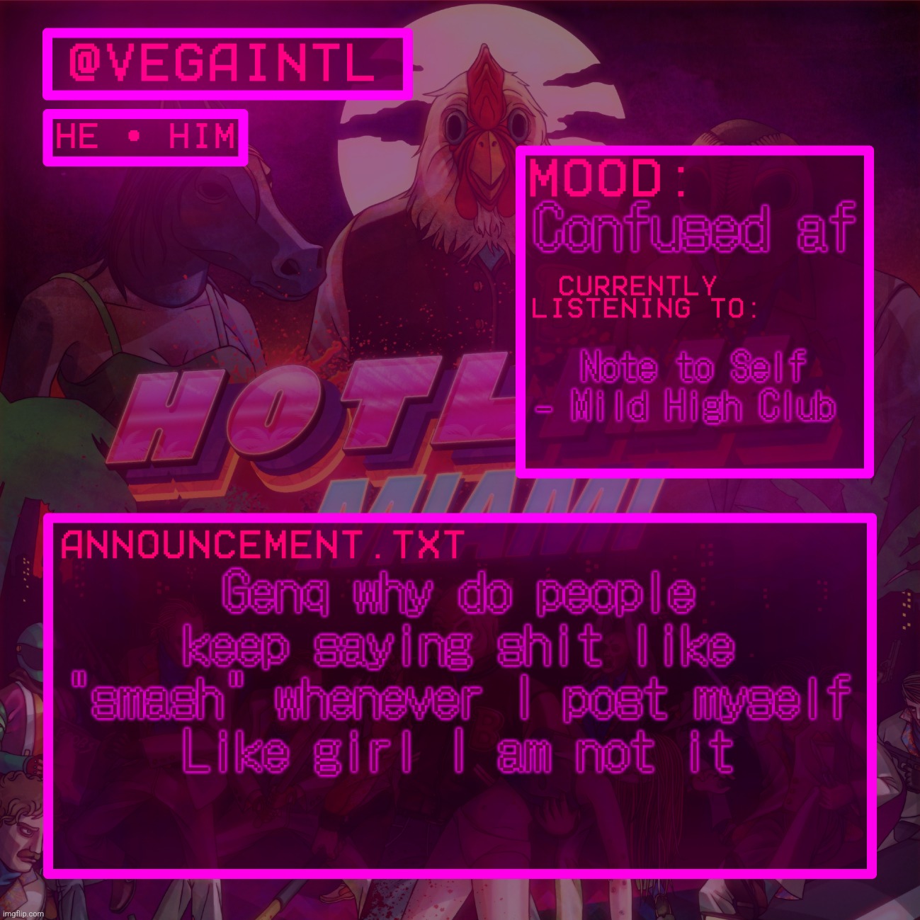 VEGA'S HOTLINE MIAMI TEMP | Confused af; Note to Self - Mild High Club; Genq why do people keep saying shit like "smash" whenever I post myself
Like girl I am not it | image tagged in vega's hotline miami temp | made w/ Imgflip meme maker