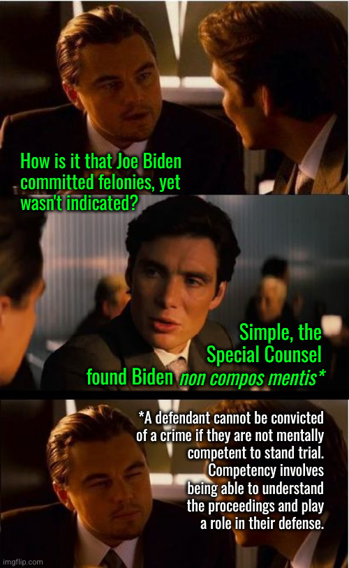 How can Joe Biden have committed 5 felonies and not been indicated? | How is it that Joe Biden
committed felonies, yet
wasn't indicated? Simple, the
Special Counsel
found Biden; non compos mentis*; *A defendant cannot be convicted
of a crime if they are not mentally
competent to stand trial.
Competency involves
being able to understand
the proceedings and play
a role in their defense. | image tagged in memes,inception,non compos mentis | made w/ Imgflip meme maker
