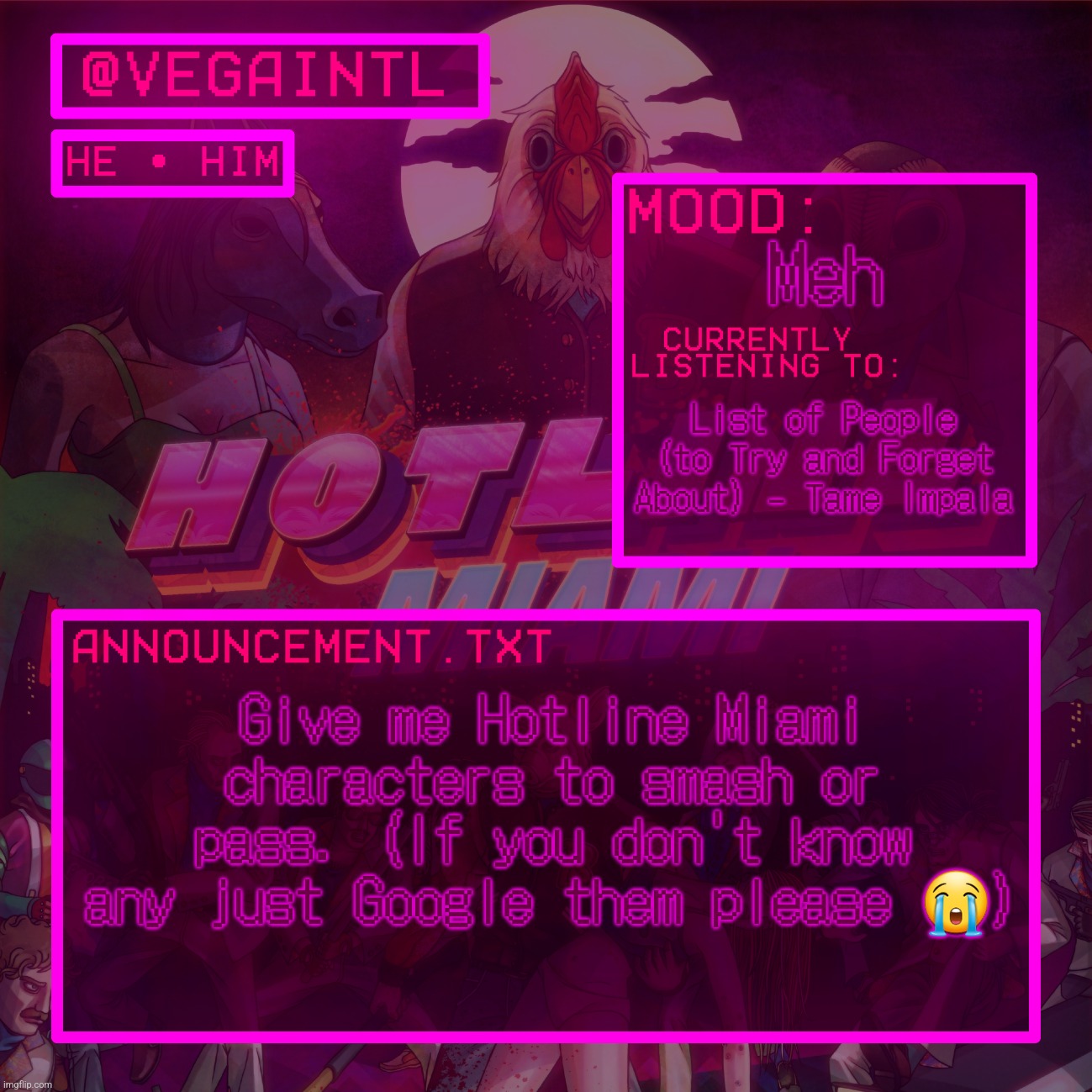 im so BORED bro | Meh; List of People (to Try and Forget About) - Tame Impala; Give me Hotline Miami characters to smash or pass. (If you don't know any just Google them please 😭) | image tagged in vega's hotline miami temp | made w/ Imgflip meme maker