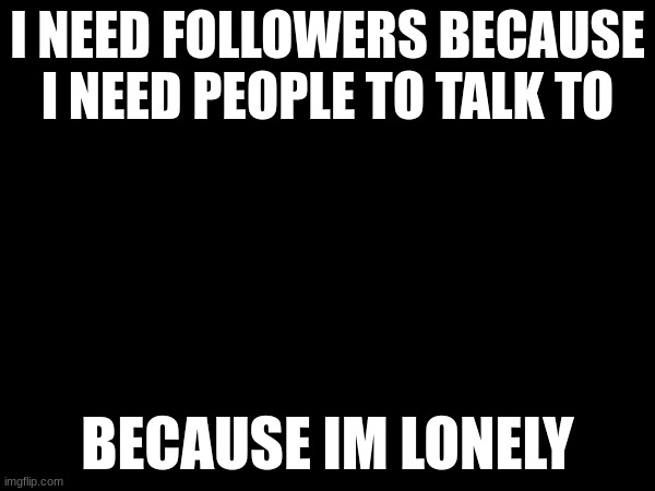 I NEED FOLLOWERS BECAUSE I NEED PEOPLE TO TALK TO; BECAUSE IM LONELY | image tagged in lonley | made w/ Imgflip meme maker
