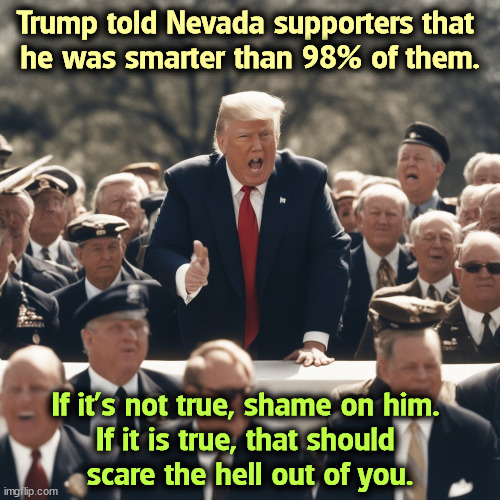 Who let all these stupid people walk around loose? | Trump told Nevada supporters that 
he was smarter than 98% of them. If it's not true, shame on him. 
If it is true, that should 
scare the hell out of you. | image tagged in trump,maga,stupid | made w/ Imgflip meme maker