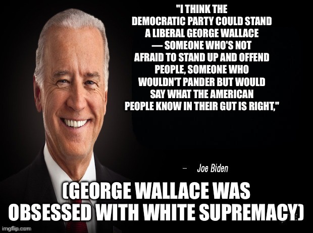 Happy Black History Month 3 | "I THINK THE DEMOCRATIC PARTY COULD STAND A LIBERAL GEORGE WALLACE — SOMEONE WHO'S NOT AFRAID TO STAND UP AND OFFEND PEOPLE, SOMEONE WHO WOULDN'T PANDER BUT WOULD SAY WHAT THE AMERICAN PEOPLE KNOW IN THEIR GUT IS RIGHT,"; (GEORGE WALLACE WAS OBSESSED WITH WHITE SUPREMACY) | image tagged in joe biden quote | made w/ Imgflip meme maker