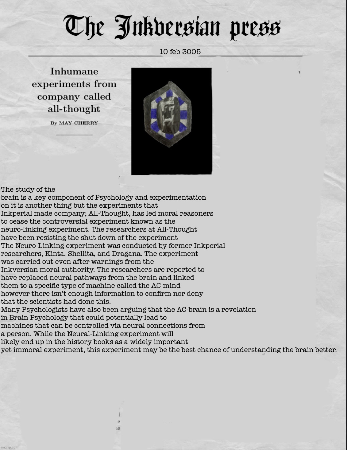 Teaser for a (hopefully) upcoming short story about the AC project’s past | 10 feb 3005; The study of the brain is a key component of Psychology and experimentation on it is another thing but the experiments that Inkperial made company; All-Thought, has led moral reasoners to cease the controversial experiment known as the neuro-linking experiment. The researchers at All-Thought have been resisting the shut down of the experiment
The Neuro-Linking experiment was conducted by former Inkperial researchers, Kinta, Shellita, and Dragana. The experiment was carried out even after warnings from the Inkversian moral authority. The researchers are reported to have replaced neural pathways from the brain and linked them to a specific type of machine called the AC-mind however there isn’t enough information to confirm nor deny that the scientists had done this.
Many Psychologists have also been arguing that the AC-brain is a revelation in Brain Psychology that could potentially lead to machines that can be controlled via neural connections from a person. While the Neural-Linking experiment will likely end up in the history books as a widely important yet immoral experiment, this experiment may be the best chance of understanding the brain better. | made w/ Imgflip meme maker