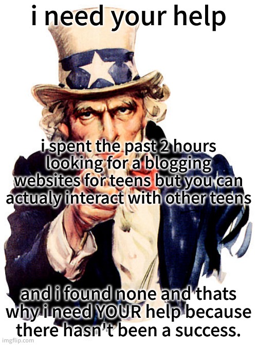 I need you | i need your help; i spent the past 2 hours looking for a blogging websites for teens but you can actualy interact with other teens; and i found none and thats why i need YOUR help because there hasn't been a success. | image tagged in i need you | made w/ Imgflip meme maker