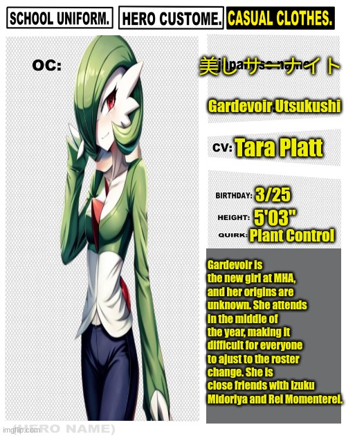 My Hero Academia OC: Gardevoir Utsukushi | 美し サーナイト; Gardevoir Utsukushi; Tara Platt; 3/25; 5'03"; Plant Control; Gardevoir is the new girl at MHA, and her origins are unknown. She attends in the middle of the year, making it difficult for everyone to ajust to the roster change. She is close friends with Izuku Midoriya and Rei Momenterei. | image tagged in my hero academia oc template,pokemon,my hero academia | made w/ Imgflip meme maker