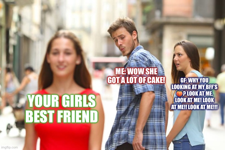 Couple Meme | ME: WOW SHE GOT A LOT OF CAKE! GF: WHY YOU LOOKING AT MY BFF’S 🍑? LOOK AT ME. LOOK AT ME! LOOK AT ME!! LOOK AT ME!!! YOUR GIRLS BEST FRIEND | image tagged in memes,distracted boyfriend | made w/ Imgflip meme maker