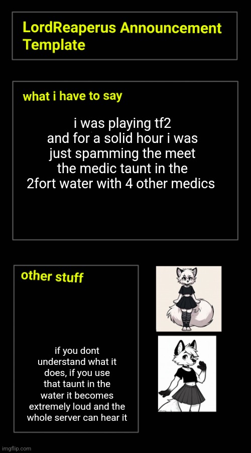 i was playing tf2 and for a solid hour i was just spamming the meet the medic taunt in the 2fort water with 4 other medics; if you dont understand what it does, if you use that taunt in the water it becomes extremely loud and the whole server can hear it | image tagged in lordreaperus announcement template | made w/ Imgflip meme maker
