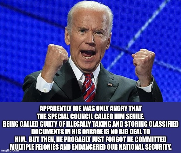If it's not clear that there is a double standard and that Dems get away with murder, then you're just not smart enough to vote. | APPARENTLY JOE WAS ONLY ANGRY THAT THE SPECIAL COUNCIL CALLED HIM SENILE.
BEING CALLED GUILTY OF ILLEGALLY TAKING AND STORING CLASSIFIED DOCUMENTS IN HIS GARAGE IS NO BIG DEAL TO HIM.  BUT THEN, HE PROBABLY JUST FORGOT HE COMMITTED MULTIPLE FELONIES AND ENDANGERED OUR NATIONAL SECURITY. | image tagged in dementia joe has gotta go,double standards,dems get away with murder | made w/ Imgflip meme maker