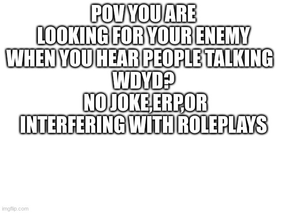Blank White Template | POV YOU ARE LOOKING FOR YOUR ENEMY WHEN YOU HEAR PEOPLE TALKING  
WDYD?
 NO JOKE,ERP,OR INTERFERING WITH ROLEPLAYS | image tagged in blank white template | made w/ Imgflip meme maker