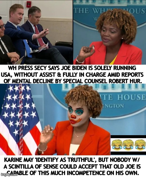 Liar, Liar, Pants On Fire! | WH PRESS SECY SAYS JOE BIDEN IS SOLELY RUNNING 
USA, WITHOUT ASSIST & FULLY IN CHARGE AMID REPORTS 
OF MENTAL DECLINE BY SPECIAL COUNSEL ROBERT HUR. KARINE MAY 'IDENTIFY AS TRUTHFUL', BUT NOBODY W/ 
A SCINTILLA OF SENSE COULD ACCEPT THAT OLD JOE IS 
CAPABLE OF THIS MUCH INCOMPETENCE ON HIS OWN. | image tagged in political humor,press secretary,lying,joe biden,incompetence,clown | made w/ Imgflip meme maker