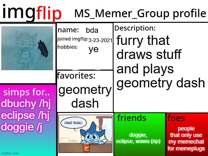 MSMG Profile | bda; furry that draws stuff and plays geometry dash; 3-23-2021; ye; geometry dash; dbuchy /hj
eclipse /hj
doggie /j; people that only use my memechat for memeplugs; doggie, eclipse, wawa (rip) | image tagged in msmg profile | made w/ Imgflip meme maker